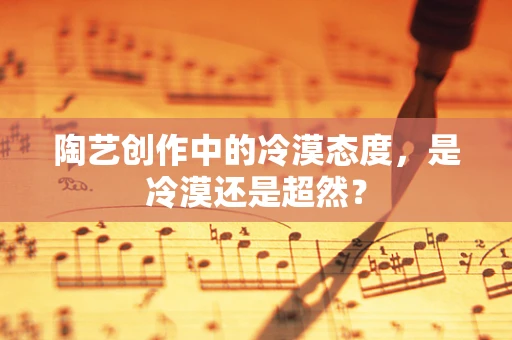 陶艺创作中的冷漠态度，是冷漠还是超然？