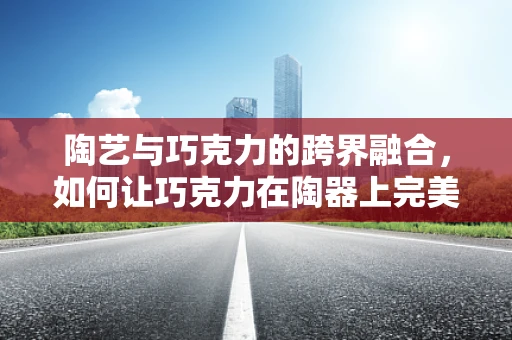 陶艺与巧克力的跨界融合，如何让巧克力在陶器上完美定型？