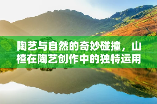 陶艺与自然的奇妙碰撞，山楂在陶艺创作中的独特运用？