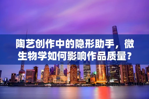 陶艺创作中的隐形助手，微生物学如何影响作品质量？