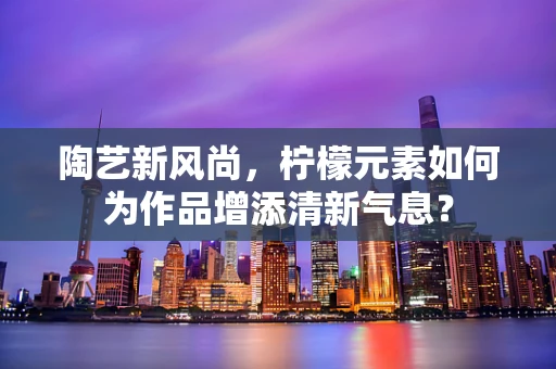 陶艺新风尚，柠檬元素如何为作品增添清新气息？