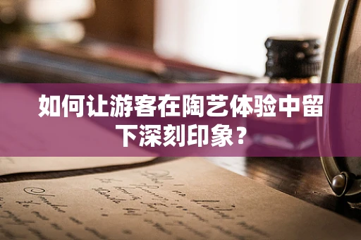 如何让游客在陶艺体验中留下深刻印象？