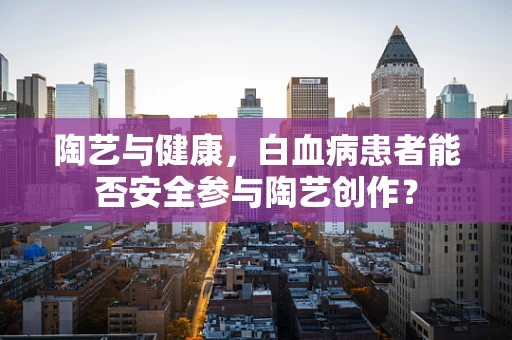 陶艺与健康，白血病患者能否安全参与陶艺创作？