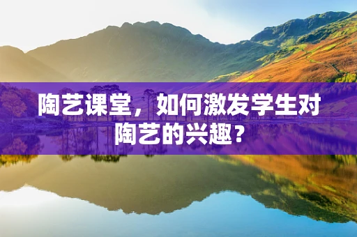 陶艺课堂，如何激发学生对陶艺的兴趣？