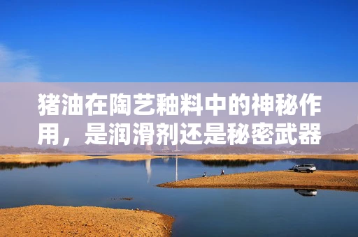 猪油在陶艺釉料中的神秘作用，是润滑剂还是秘密武器？