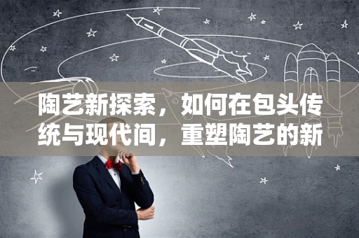 陶艺新探索，如何在包头传统与现代间，重塑陶艺的新面貌？