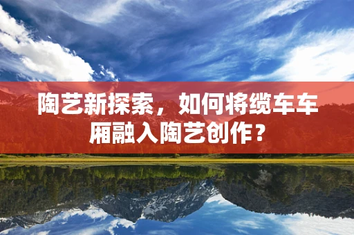 陶艺新探索，如何将缆车车厢融入陶艺创作？