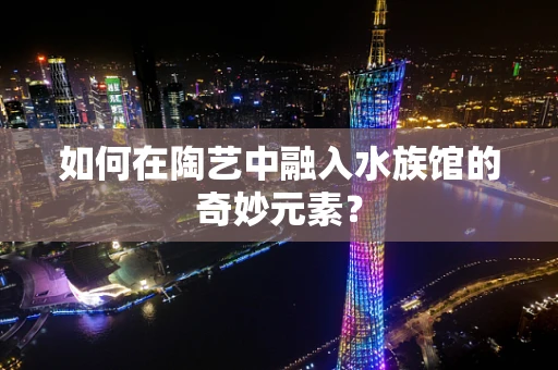 如何在陶艺中融入水族馆的奇妙元素？