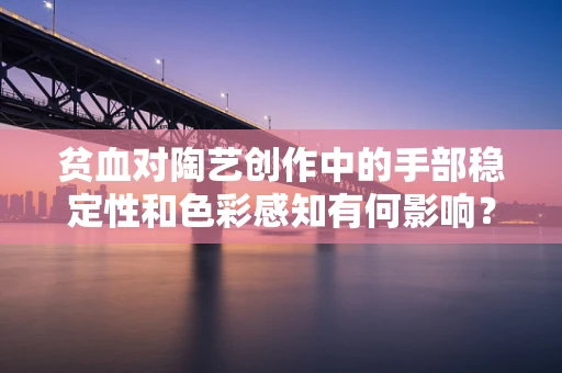 贫血对陶艺创作中的手部稳定性和色彩感知有何影响？