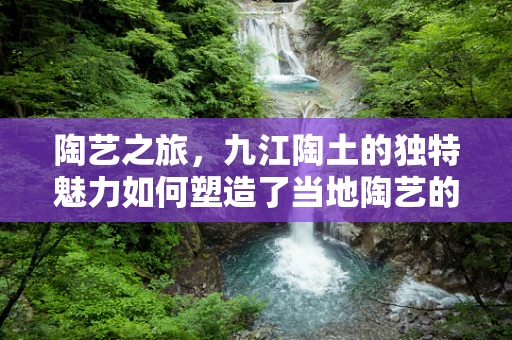 陶艺之旅，九江陶土的独特魅力如何塑造了当地陶艺的特色？