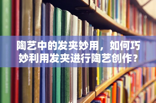 陶艺中的发夹妙用，如何巧妙利用发夹进行陶艺创作？