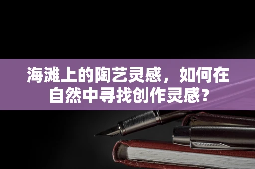 海滩上的陶艺灵感，如何在自然中寻找创作灵感？
