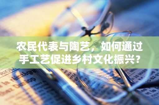 农民代表与陶艺，如何通过手工艺促进乡村文化振兴？