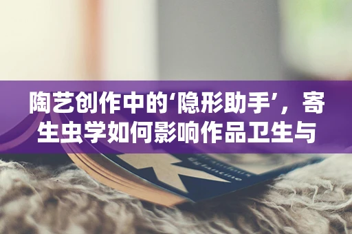 陶艺创作中的‘隐形助手’，寄生虫学如何影响作品卫生与安全？