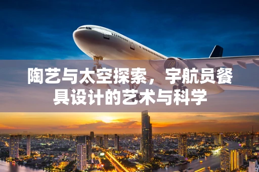 陶艺与太空探索，宇航员餐具设计的艺术与科学