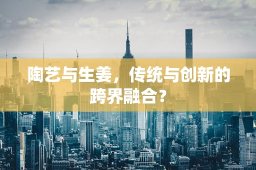陶艺与生姜，传统与创新的跨界融合？