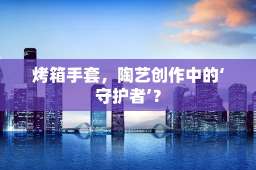烤箱手套，陶艺创作中的‘守护者’？