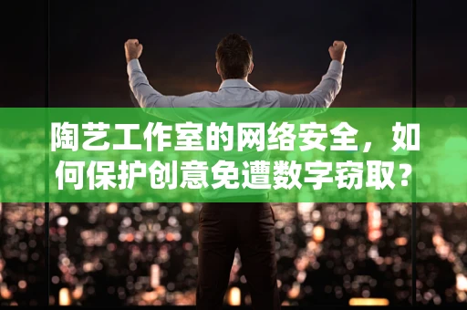 陶艺工作室的网络安全，如何保护创意免遭数字窃取？