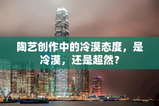 陶艺创作中的冷漠态度，是冷漠，还是超然？