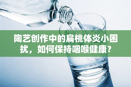 陶艺创作中的扁桃体炎小困扰，如何保持咽喉健康？