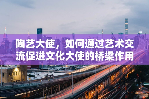 陶艺大使，如何通过艺术交流促进文化大使的桥梁作用？