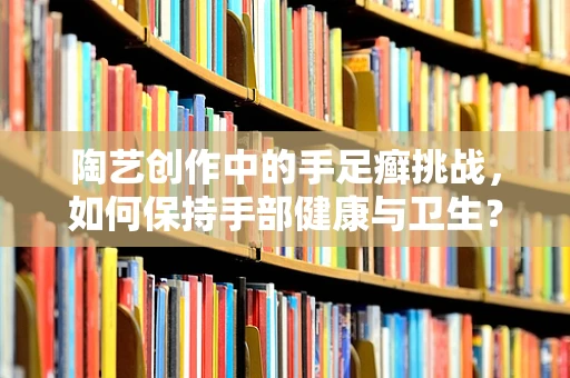 陶艺创作中的手足癣挑战，如何保持手部健康与卫生？
