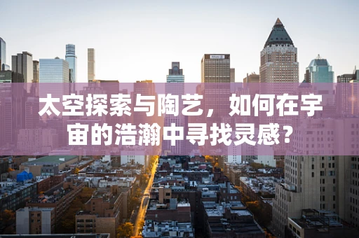 太空探索与陶艺，如何在宇宙的浩瀚中寻找灵感？