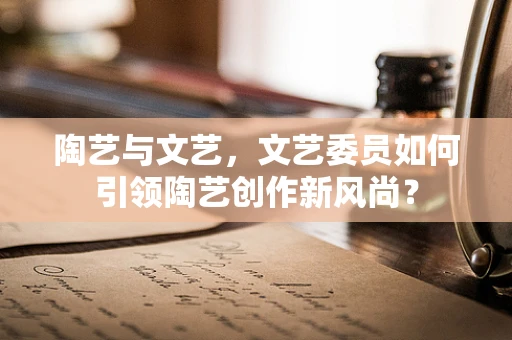 陶艺与文艺，文艺委员如何引领陶艺创作新风尚？