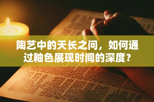 陶艺中的天长之问，如何通过釉色展现时间的深度？