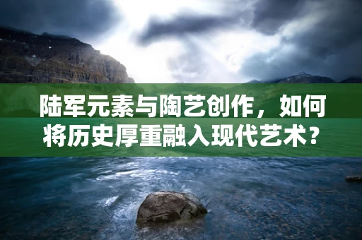 陆军元素与陶艺创作，如何将历史厚重融入现代艺术？