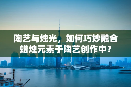陶艺与烛光，如何巧妙融合蜡烛元素于陶艺创作中？