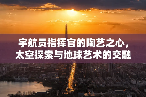 宇航员指挥官的陶艺之心，太空探索与地球艺术的交融