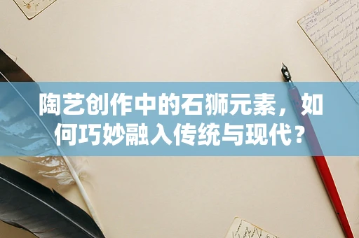 陶艺创作中的石狮元素，如何巧妙融入传统与现代？