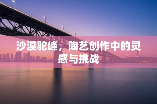 沙漠驼峰，陶艺创作中的灵感与挑战