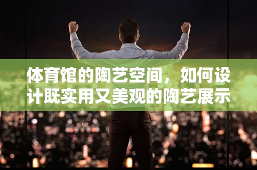 体育馆的陶艺空间，如何设计既实用又美观的陶艺展示区？
