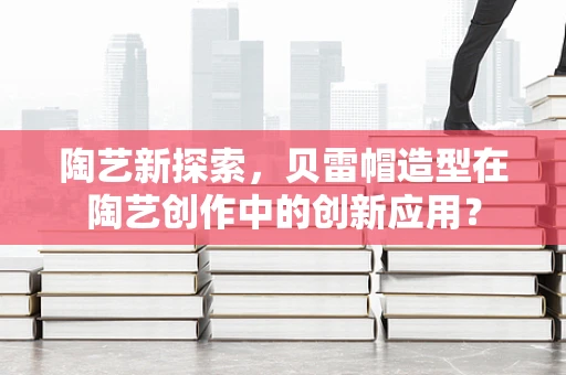陶艺新探索，贝雷帽造型在陶艺创作中的创新应用？