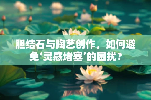 胆结石与陶艺创作，如何避免‘灵感堵塞’的困扰？
