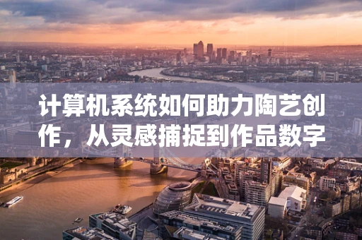 计算机系统如何助力陶艺创作，从灵感捕捉到作品数字化的飞跃