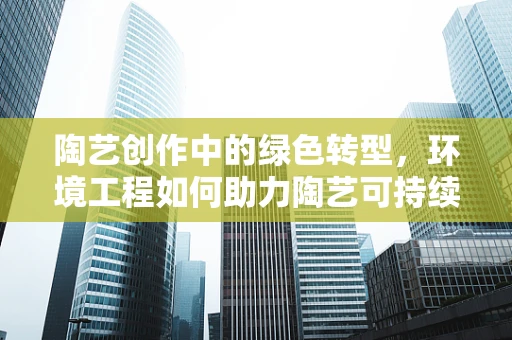 陶艺创作中的绿色转型，环境工程如何助力陶艺可持续发展？