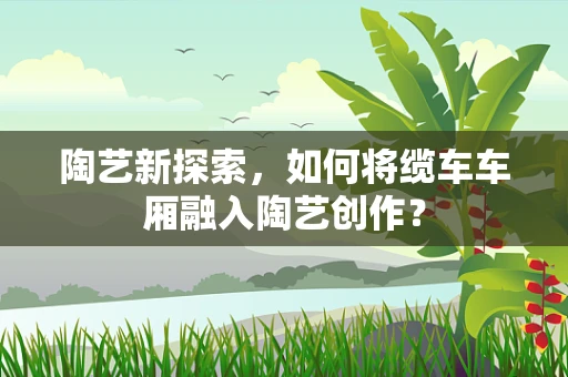 陶艺新探索，如何将缆车车厢融入陶艺创作？