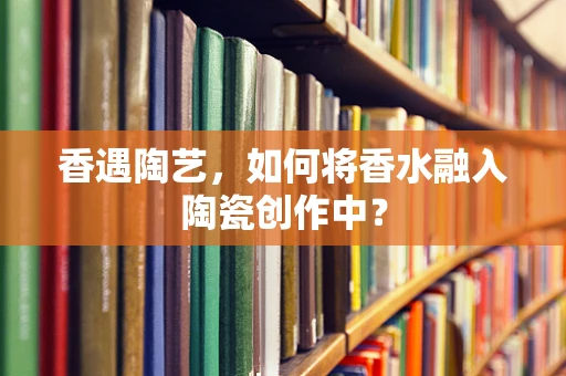 香遇陶艺，如何将香水融入陶瓷创作中？