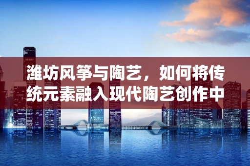 潍坊风筝与陶艺，如何将传统元素融入现代陶艺创作中？