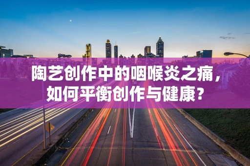 陶艺创作中的咽喉炎之痛，如何平衡创作与健康？