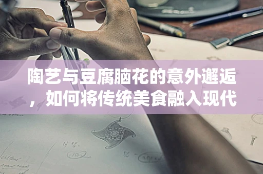 陶艺与豆腐脑花的意外邂逅，如何将传统美食融入现代陶艺创作？