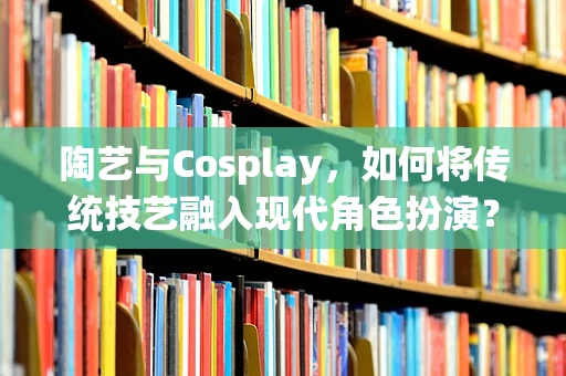 陶艺与Cosplay，如何将传统技艺融入现代角色扮演？