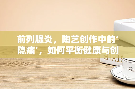 前列腺炎，陶艺创作中的‘隐痛’，如何平衡健康与创作激情？