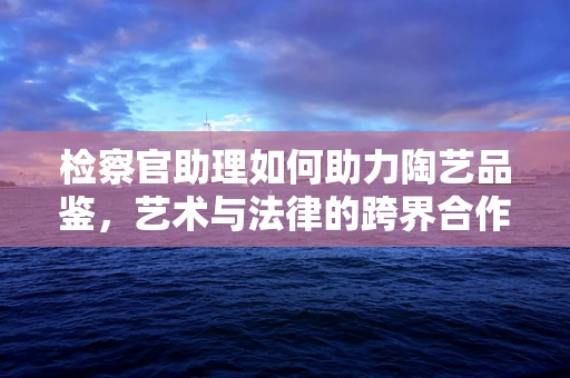检察官助理如何助力陶艺品鉴，艺术与法律的跨界合作