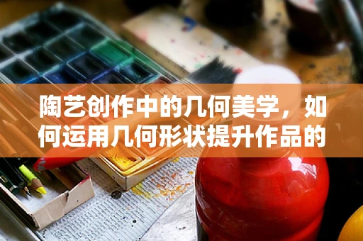 陶艺创作中的几何美学，如何运用几何形状提升作品的艺术感？