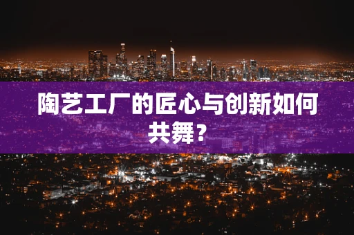 陶艺工厂的匠心与创新如何共舞？