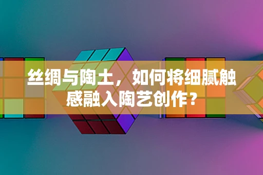 丝绸与陶土，如何将细腻触感融入陶艺创作？